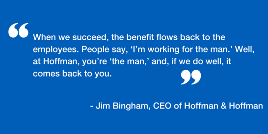 When we succeed, the benefit flows back into the employees. People say, ‘I’m working for the man’ well at Hoffman you’re ‘the man’ and if we do well it comes back to you.-1